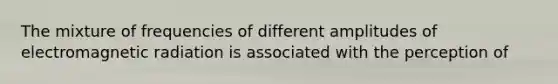 The mixture of frequencies of different amplitudes of electromagnetic radiation is associated with the perception of