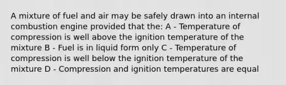 A mixture of fuel and air may be safely drawn into an internal combustion engine provided that the: A - Temperature of compression is well above the ignition temperature of the mixture B - Fuel is in liquid form only C - Temperature of compression is well below the ignition temperature of the mixture D - Compression and ignition temperatures are equal