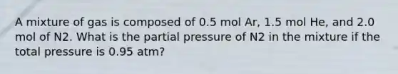 A mixture of gas is composed of 0.5 mol Ar, 1.5 mol He, and 2.0 mol of N2. What is the partial pressure of N2 in the mixture if the total pressure is 0.95 atm?