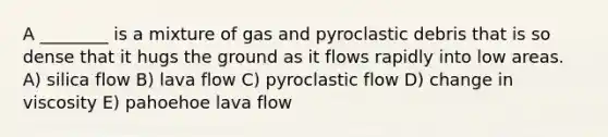 A ________ is a mixture of gas and pyroclastic debris that is so dense that it hugs the ground as it flows rapidly into low areas. A) silica flow B) lava flow C) pyroclastic flow D) change in viscosity E) pahoehoe lava flow