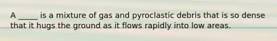 A _____ is a mixture of gas and pyroclastic debris that is so dense that it hugs the ground as it flows rapidly into low areas.