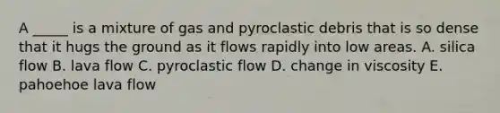 A _____ is a mixture of gas and pyroclastic debris that is so dense that it hugs the ground as it flows rapidly into low areas. A. silica flow B. lava flow C. pyroclastic flow D. change in viscosity E. pahoehoe lava flow