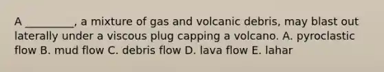 A _________, a mixture of gas and volcanic debris, may blast out laterally under a viscous plug capping a volcano. A. pyroclastic flow B. mud flow C. debris flow D. lava flow E. lahar