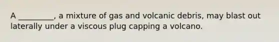 A _________, a mixture of gas and volcanic debris, may blast out laterally under a viscous plug capping a volcano.