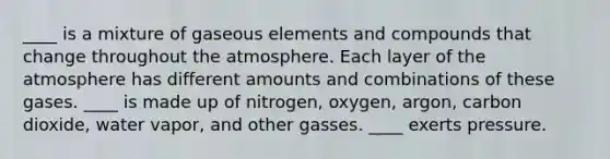 ____ is a mixture of gaseous elements and compounds that change throughout the atmosphere. Each layer of the atmosphere has different amounts and combinations of these gases. ____ is made up of nitrogen, oxygen, argon, carbon dioxide, water vapor, and other gasses. ____ exerts pressure.