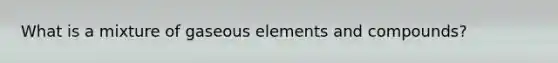 What is a mixture of gaseous elements and compounds?