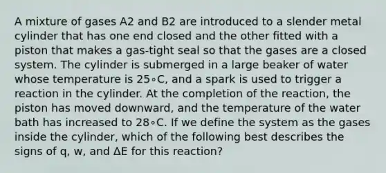 A mixture of gases A2 and B2 are introduced to a slender metal cylinder that has one end closed and the other fitted with a piston that makes a gas-tight seal so that the gases are a closed system. The cylinder is submerged in a large beaker of water whose temperature is 25∘C, and a spark is used to trigger a reaction in the cylinder. At the completion of the reaction, the piston has moved downward, and the temperature of the water bath has increased to 28∘C. If we define the system as the gases inside the cylinder, which of the following best describes the signs of q, w, and ΔE for this reaction?