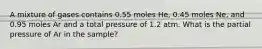 A mixture of gases contains 0.55 moles He, 0.45 moles Ne, and 0.95 moles Ar and a total pressure of 1.2 atm. What is the partial pressure of Ar in the sample?