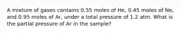 A mixture of gases contains 0.55 moles of He, 0.45 moles of Ne, and 0.95 moles of Ar, under a total pressure of 1.2 atm. What is the partial pressure of Ar in the sample?