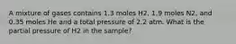 A mixture of gases contains 1.3 moles H2, 1.9 moles N2, and 0.35 moles He and a total pressure of 2.2 atm. What is the partial pressure of H2 in the sample?