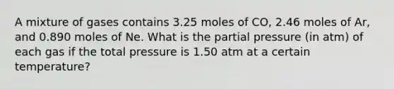 A mixture of gases contains 3.25 moles of CO, 2.46 moles of Ar, and 0.890 moles of Ne. What is the partial pressure (in atm) of each gas if the total pressure is 1.50 atm at a certain temperature?