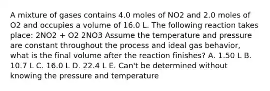 A mixture of gases contains 4.0 moles of NO2 and 2.0 moles of O2 and occupies a volume of 16.0 L. The following reaction takes place: 2NO2 + O2 2NO3 Assume the temperature and pressure are constant throughout the process and ideal gas behavior, what is the final volume after the reaction finishes? A. 1.50 L B. 10.7 L C. 16.0 L D. 22.4 L E. Can't be determined without knowing the pressure and temperature