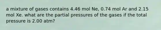 a mixture of gases contains 4.46 mol Ne, 0.74 mol Ar and 2.15 mol Xe. what are the partial pressures of the gases if the total pressure is 2.00 atm?