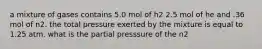 a mixture of gases contains 5.0 mol of h2 2.5 mol of he and .36 mol of n2. the total pressure exerted by the mixture is equal to 1.25 atm. what is the partial presssure of the n2