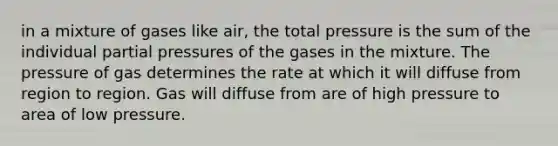 in a mixture of gases like air, the total pressure is the sum of the individual partial pressures of the gases in the mixture. The pressure of gas determines the rate at which it will diffuse from region to region. Gas will diffuse from are of high pressure to area of low pressure.