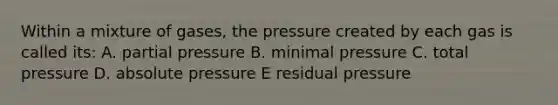 Within a mixture of gases, the pressure created by each gas is called its: A. partial pressure B. minimal pressure C. total pressure D. absolute pressure E residual pressure