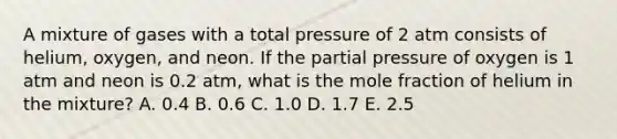 A mixture of gases with a total pressure of 2 atm consists of helium, oxygen, and neon. If the partial pressure of oxygen is 1 atm and neon is 0.2 atm, what is the mole fraction of helium in the mixture? A. 0.4 B. 0.6 C. 1.0 D. 1.7 E. 2.5