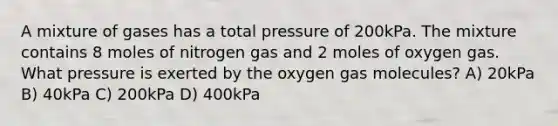 A mixture of gases has a total pressure of 200kPa. The mixture contains 8 moles of nitrogen gas and 2 moles of oxygen gas. What pressure is exerted by the oxygen gas molecules? A) 20kPa B) 40kPa C) 200kPa D) 400kPa