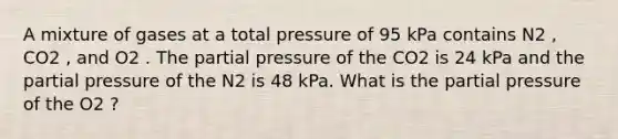 A mixture of gases at a total pressure of 95 kPa contains N2 , CO2 , and O2 . The partial pressure of the CO2 is 24 kPa and the partial pressure of the N2 is 48 kPa. What is the partial pressure of the O2 ?