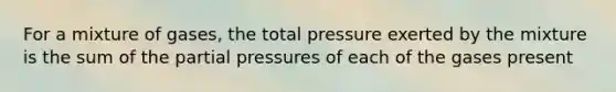 For a mixture of gases, the total pressure exerted by the mixture is the sum of the partial pressures of each of the gases present