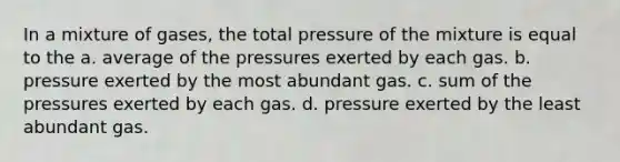 In a mixture of gases, the total pressure of the mixture is equal to the a. average of the pressures exerted by each gas. b. pressure exerted by the most abundant gas. c. sum of the pressures exerted by each gas. d. pressure exerted by the least abundant gas.