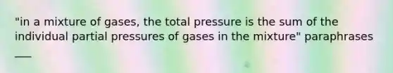 "in a mixture of gases, the total pressure is the sum of the individual partial pressures of gases in the mixture" paraphrases ___