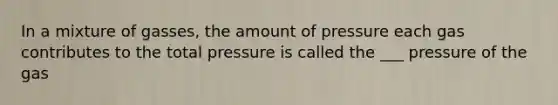 In a mixture of gasses, the amount of pressure each gas contributes to the total pressure is called the ___ pressure of the gas