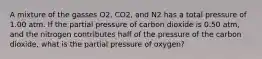 A mixture of the gasses O2, CO2, and N2 has a total pressure of 1.00 atm. If the partial pressure of carbon dioxide is 0.50 atm, and the nitrogen contributes half of the pressure of the carbon dioxide, what is the partial pressure of oxygen?