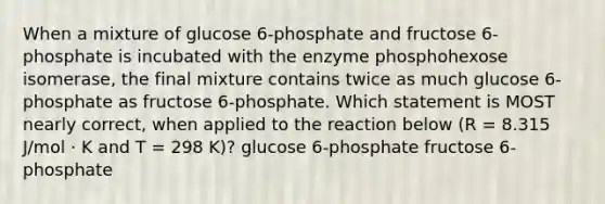 When a mixture of glucose 6-phosphate and fructose 6-phosphate is incubated with the enzyme phosphohexose isomerase, the final mixture contains twice as much glucose 6-phosphate as fructose 6-phosphate. Which statement is MOST nearly correct, when applied to the reaction below (R = 8.315 J/mol · K and T = 298 K)? glucose 6-phosphate fructose 6-phosphate