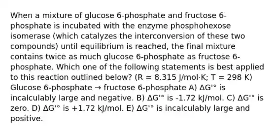 When a mixture of glucose 6-phosphate and fructose 6-phosphate is incubated with the enzyme phosphohexose isomerase (which catalyzes the interconversion of these two compounds) until equilibrium is reached, the final mixture contains twice as much glucose 6-phosphate as fructose 6-phosphate. Which one of the following statements is best applied to this reaction outlined below? (R = 8.315 J/mol·K; T = 298 K) Glucose 6-phosphate → fructose 6-phosphate A) ΔG'° is incalculably large and negative. B) ΔG'° is -1.72 kJ/mol. C) ΔG'° is zero. D) ΔG'° is +1.72 kJ/mol. E) ΔG'° is incalculably large and positive.