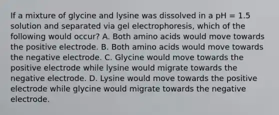 If a mixture of glycine and lysine was dissolved in a pH = 1.5 solution and separated via gel electrophoresis, which of the following would occur? A. Both amino acids would move towards the positive electrode. B. Both amino acids would move towards the negative electrode. C. Glycine would move towards the positive electrode while lysine would migrate towards the negative electrode. D. Lysine would move towards the positive electrode while glycine would migrate towards the negative electrode.