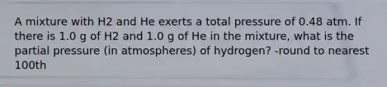 A mixture with H2 and He exerts a total pressure of 0.48 atm. If there is 1.0 g of H2 and 1.0 g of He in the mixture, what is the partial pressure (in atmospheres) of hydrogen? -round to nearest 100th