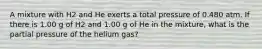 A mixture with H2 and He exerts a total pressure of 0.480 atm. If there is 1.00 g of H2 and 1.00 g of He in the mixture, what is the partial pressure of the helium gas?