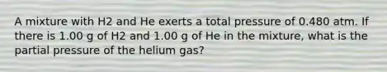 A mixture with H2 and He exerts a total pressure of 0.480 atm. If there is 1.00 g of H2 and 1.00 g of He in the mixture, what is the partial pressure of the helium gas?