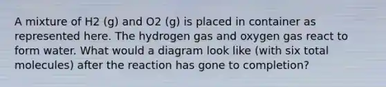 A mixture of H2 (g) and O2 (g) is placed in container as represented here. The hydrogen gas and oxygen gas react to form water. What would a diagram look like (with six total molecules) after the reaction has gone to completion?