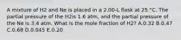 A mixture of H2 and Ne is placed in a 2.00-L flask at 25 °C. The partial pressure of the H2is 1.6 atm, and the partial pressure of the Ne is 3.4 atm. What is the mole fraction of H2? A.0.32 B.0.47 C.0.68 D.0.045 E.0.20