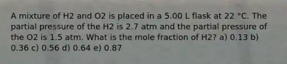 A mixture of H2 and O2 is placed in a 5.00 L flask at 22 °C. The partial pressure of the H2 is 2.7 atm and the partial pressure of the O2 is 1.5 atm. What is the mole fraction of H2? a) 0.13 b) 0.36 c) 0.56 d) 0.64 e) 0.87