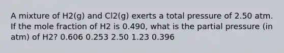 A mixture of H2(g) and Cl2(g) exerts a total pressure of 2.50 atm. If the mole fraction of H2 is 0.490, what is the partial pressure (in atm) of H2? 0.606 0.253 2.50 1.23 0.396