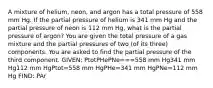 A mixture of helium, neon, and argon has a total pressure of 558 mm Hg. If the partial pressure of helium is 341 mm Hg and the partial pressure of neon is 112 mm Hg, what is the partial pressure of argon? You are given the total pressure of a gas mixture and the partial pressures of two (of its three) components. You are asked to find the partial pressure of the third component. GIVEN: PtotPHePNe===558 mm Hg341 mm Hg112 mm HgPtot=558 mm HgPHe=341 mm HgPNe=112 mm Hg FIND: PAr