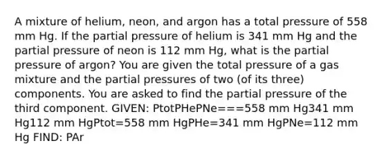 A mixture of helium, neon, and argon has a total pressure of 558 mm Hg. If the partial pressure of helium is 341 mm Hg and the partial pressure of neon is 112 mm Hg, what is the partial pressure of argon? You are given the total pressure of a gas mixture and the partial pressures of two (of its three) components. You are asked to find the partial pressure of the third component. GIVEN: PtotPHePNe===558 mm Hg341 mm Hg112 mm HgPtot=558 mm HgPHe=341 mm HgPNe=112 mm Hg FIND: PAr