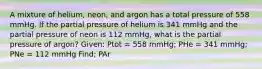 A mixture of helium, neon, and argon has a total pressure of 558 mmHg. If the partial pressure of helium is 341 mmHg and the partial pressure of neon is 112 mmHg, what is the partial pressure of argon? Given: Ptot = 558 mmHg; PHe = 341 mmHg; PNe = 112 mmHg Find; PAr