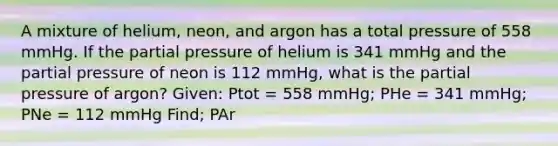 A mixture of helium, neon, and argon has a total pressure of 558 mmHg. If the partial pressure of helium is 341 mmHg and the partial pressure of neon is 112 mmHg, what is the partial pressure of argon? Given: Ptot = 558 mmHg; PHe = 341 mmHg; PNe = 112 mmHg Find; PAr