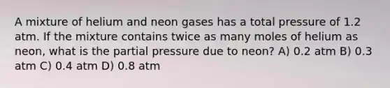 A mixture of helium and neon gases has a total pressure of 1.2 atm. If the mixture contains twice as many moles of helium as neon, what is the partial pressure due to neon? A) 0.2 atm B) 0.3 atm C) 0.4 atm D) 0.8 atm