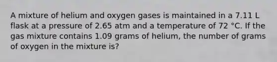 A mixture of helium and oxygen gases is maintained in a 7.11 L flask at a pressure of 2.65 atm and a temperature of 72 °C. If the gas mixture contains 1.09 grams of helium, the number of grams of oxygen in the mixture is?