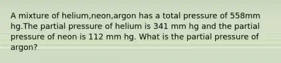 A mixture of helium,neon,argon has a total pressure of 558mm hg.The partial pressure of helium is 341 mm hg and the partial pressure of neon is 112 mm hg. What is the partial pressure of argon?