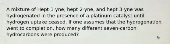 A mixture of Hept-1-yne, hept-2-yne, and hept-3-yne was hydrogenated in the presence of a platinum catalyst until hydrogen uptake ceased. If one assumes that the hydrogenation went to completion, how many different seven-carbon hydrocarbons were produced?