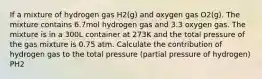 If a mixture of hydrogen gas H2(g) and oxygen gas O2(g). The mixture contains 6.7mol hydrogen gas and 3.3 oxygen gas. The mixture is in a 300L container at 273K and the total pressure of the gas mixture is 0.75 atm. Calculate the contribution of hydrogen gas to the total pressure (partial pressure of hydrogen) PH2