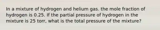 In a mixture of hydrogen and helium gas. the mole fraction of hydrogen is 0.25. If the partial pressure of hydrogen in the mixture is 25 torr, what is the total pressure of the mixture?