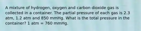 A mixture of hydrogen, oxygen and carbon dioxide gas is collected in a container. The partial pressure of each gas is 2.3 atm, 1.2 atm and 850 mmHg. What is the total pressure in the container? 1 atm = 760 mmHg.