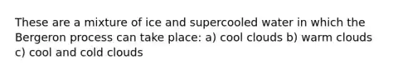 These are a mixture of ice and supercooled water in which the Bergeron process can take place: a) cool clouds b) warm clouds c) cool and cold clouds